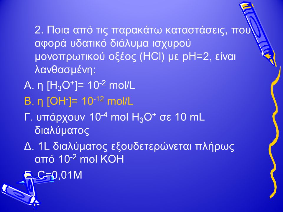 2. Ποια από τις παρακάτω καταστάσεις, που αφορά υδατικό διάλυμα ισχυρού μονοπρωτικού οξέος (HCl) με pH=2, είναι λανθασμένη: