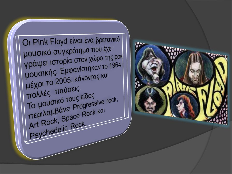 Οι Pink Floyd είναι ένα βρετανικό μουσικό συγκρότημα που έχει γράψει ιστορία στον χώρο της ροκ μουσικής. Εμφανίστηκαν το 1964 μέχρι το 2005, κάνοντας και πολλές παύσεις.