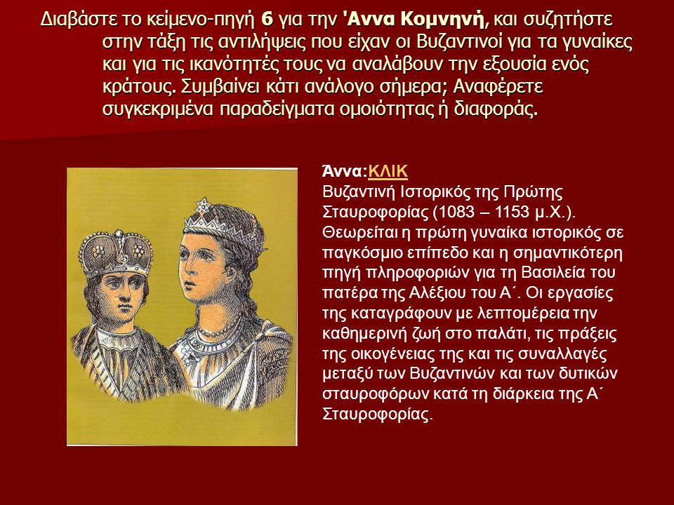 Διαβάστε το κείμενο-πηγή 6 για την Αννα Κομνηνή, και συζητήστε στην τάξη τις αντιλήψεις που είχαν οι Βυζαντινοί για τα γυναίκες και για τις ικανότητές τους να αναλάβουν την εξουσία ενός κράτους. Συμβαίνει κάτι ανάλογο σήμερα; Αναφέρετε συγκεκριμένα παραδείγματα ομοιότητας ή διαφοράς.