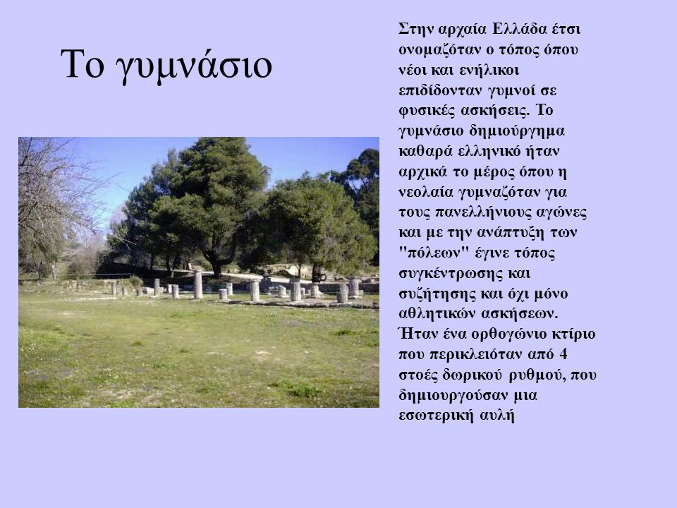 Στην αρχαία Ελλάδα έτσι ονομαζόταν ο τόπος όπου νέοι και ενήλικοι επιδίδονταν γυμνοί σε φυσικές ασκήσεις. Το γυμνάσιο δημιούργημα καθαρά ελληνικό ήταν αρχικά το μέρος όπου η νεολαία γυμναζόταν για τους πανελλήνιους αγώνες και με την ανάπτυξη των πόλεων έγινε τόπος συγκέντρωσης και συζήτησης και όχι μόνο αθλητικών ασκήσεων. Ήταν ένα ορθογώνιο κτίριο που περικλειόταν από 4 στοές δωρικού ρυθμού, που δημιουργούσαν μια εσωτερική αυλή