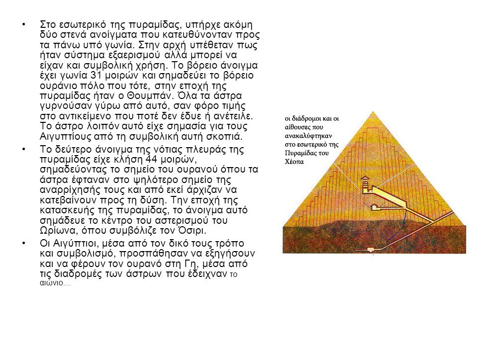 Στο εσωτερικό της πυραμίδας, υπήρχε ακόμη δύο στενά ανοίγματα που κατευθύνονταν προς τα πάνω υπό γωνία. Στην αρχή υπέθεταν πως ήταν σύστημα εξαερισμού αλλά μπορεί να είχαν και συμβολική χρήση. Το βόρειο άνοιγμα έχει γωνία 31 μοιρών και σημαδεύει το βόρειο ουράνιο πόλο που τότε, στην εποχή της πυραμίδας ήταν ο Θουμπάν. Όλα τα άστρα γυρνούσαν γύρω από αυτό, σαν φόρο τιμής στο αντικείμενο που ποτέ δεν έδυε ή ανέτειλε. Το άστρο λοιπόν αυτό είχε σημασία για τους Αιγυπτίους από τη συμβολική αυτή σκοπιά.