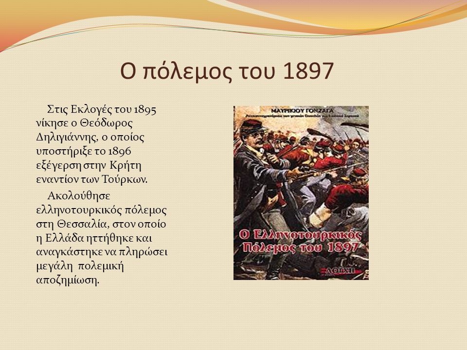 Ο πόλεμος του 1897 Στις Εκλογές του 1895 νίκησε ο Θεόδωρος Δηλιγιάννης, ο οποίος υποστήριξε το 1896 εξέγερση στην Κρήτη εναντίον των Τούρκων.