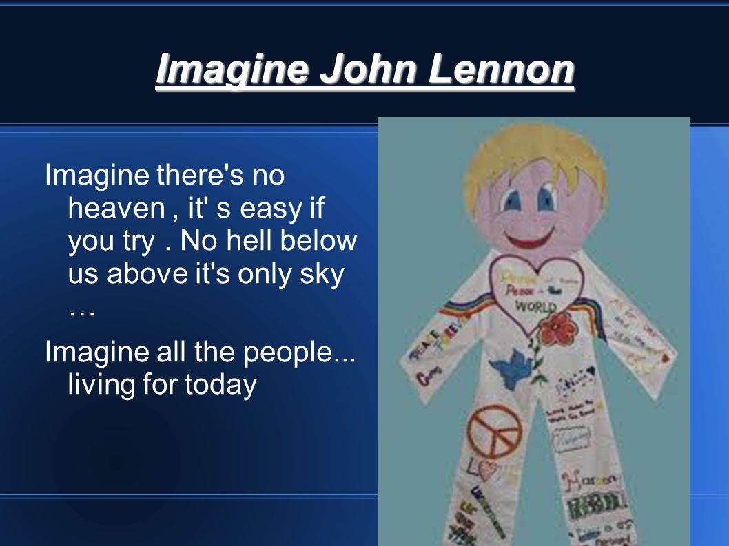 Imagine John Lennon Imagine there s no heaven , it s easy if you try . No hell below us above it s only sky …
