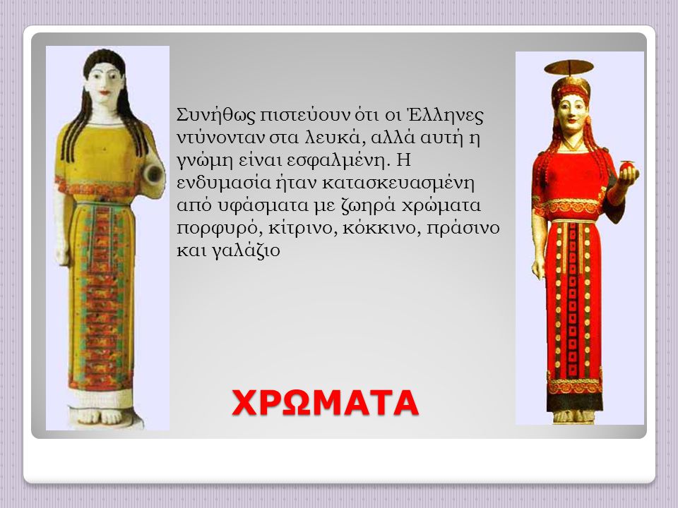 Συνήθως πιστεύουν ότι οι Έλληνες ντύνονταν στα λευκά, αλλά αυτή η γνώμη είναι εσφαλμένη. Η ενδυμασία ήταν κατασκευασμένη από υφάσματα με ζωηρά χρώματα πορφυρό, κίτρινο, κόκκινο, πράσινο και γαλάζιο