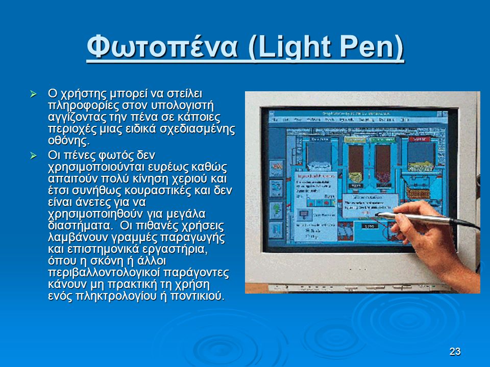 Φωτοπένα (Light Pen) Ο χρήστης μπορεί να στείλει πληροφορίες στον υπολογιστή αγγίζοντας την πένα σε κάποιες περιοχές μιας ειδικά σχεδιασμένης οθόνης.