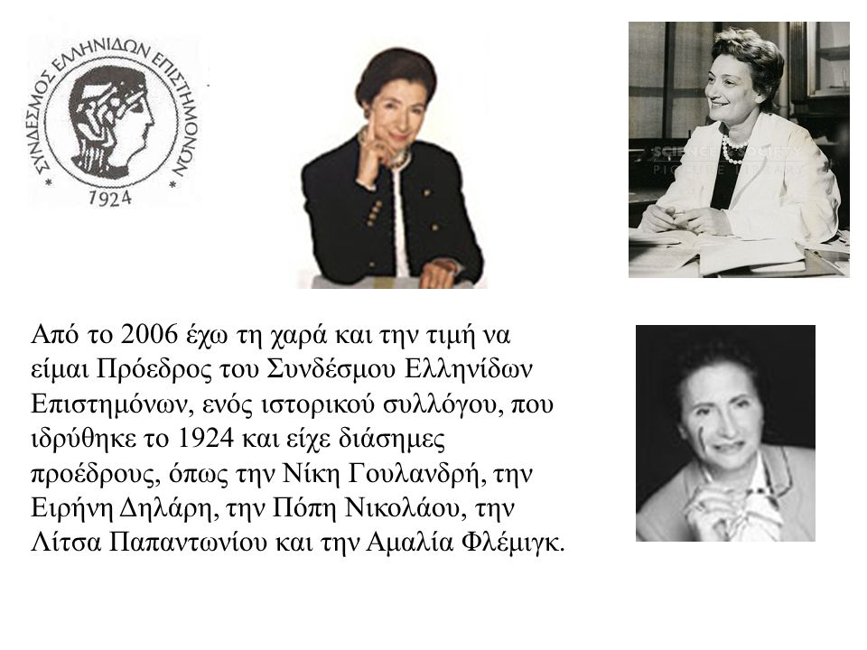 Από το 2006 έχω τη χαρά και την τιμή να είμαι Πρόεδρος του Συνδέσμου Ελληνίδων Επιστημόνων, ενός ιστορικού συλλόγου, που ιδρύθηκε το 1924 και είχε διάσημες προέδρους, όπως την Νίκη Γουλανδρή, την Ειρήνη Δηλάρη, την Πόπη Νικολάου, την Λίτσα Παπαντωνίου και την Αμαλία Φλέμιγκ.