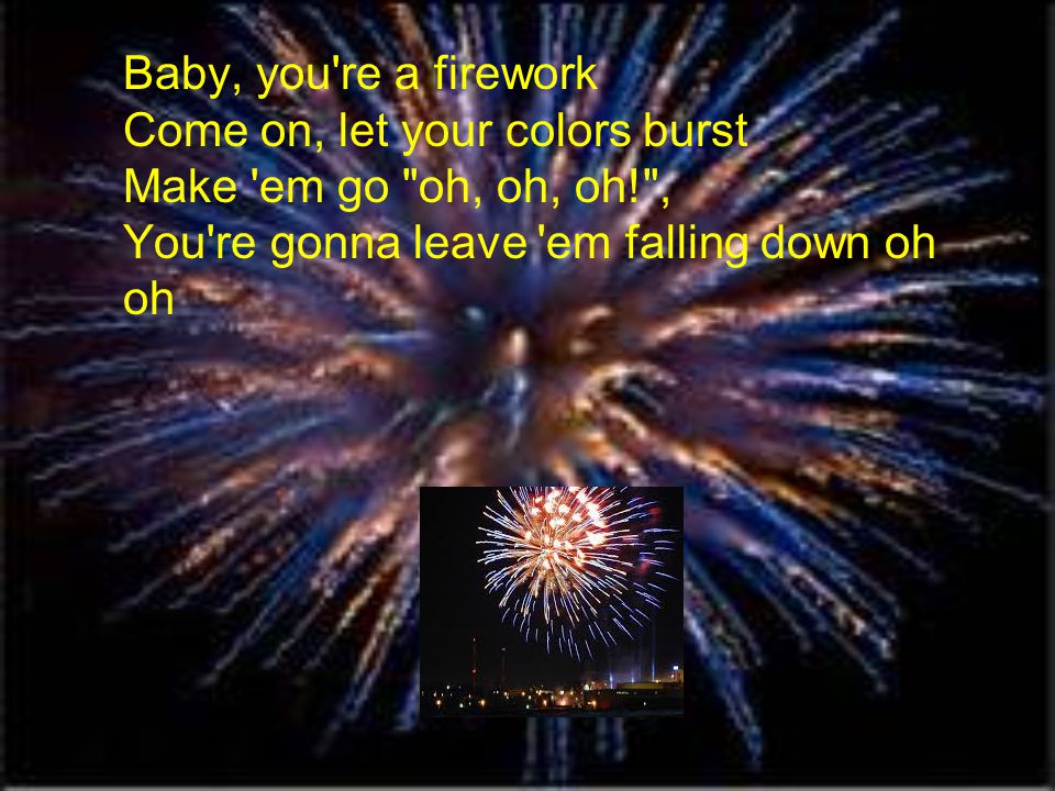 Baby, you re a firework Come on, let your colors burst Make em go oh, oh, oh! , You re gonna leave em falling down oh oh