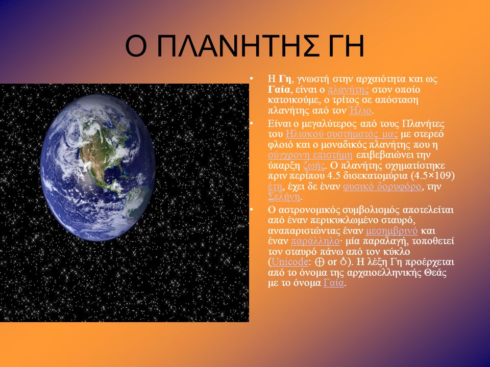 Ο ΠΛΑΝΗΤΗΣ ΓΗ Η Γη, γνωστή στην αρχαιότητα και ως Γαία, είναι ο πλανήτης στον οποίο κατοικούμε, ο τρίτος σε απόσταση πλανήτης από τον Ήλιο.