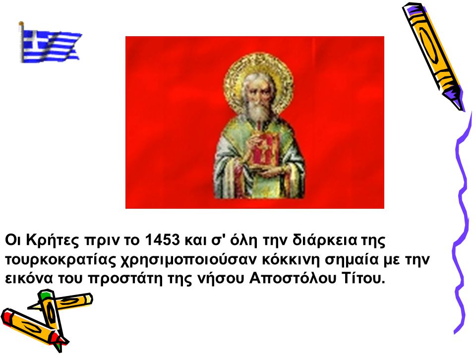 Οι Κρήτες πριν το 1453 και σ όλη την διάρκεια της τουρκοκρατίας χρησιμοποιούσαν κόκκινη σημαία με την εικόνα του προστάτη της νήσου Αποστόλου Τίτου.