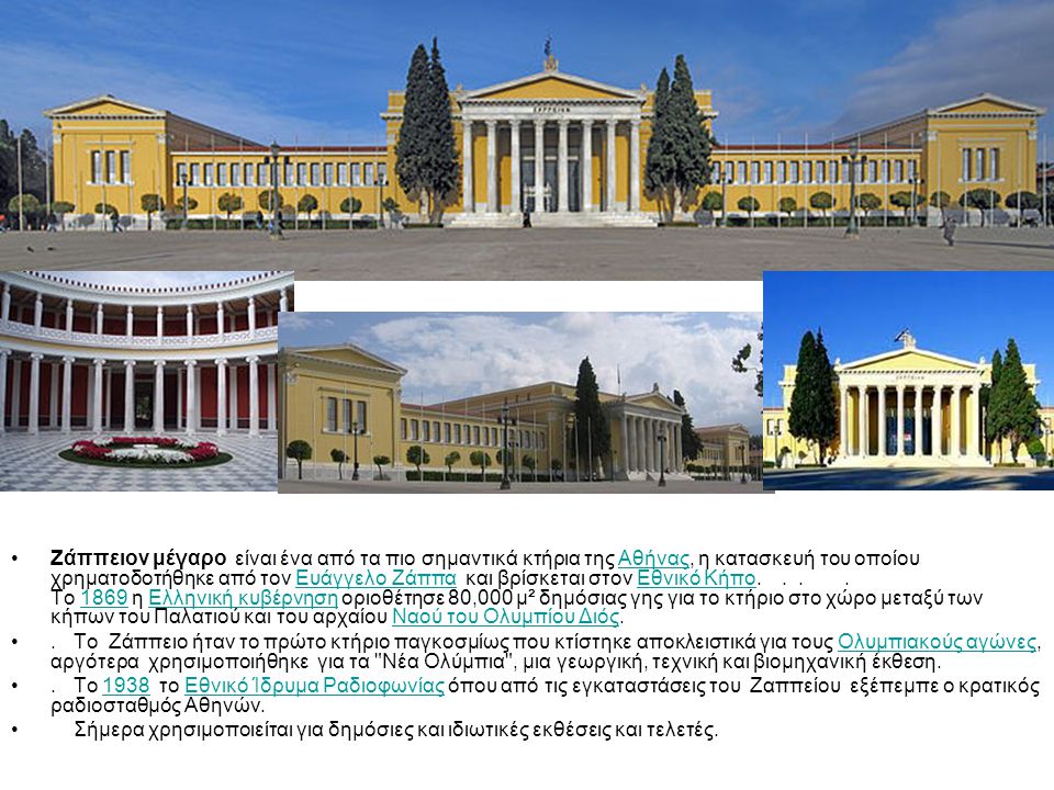 Ζάππειον μέγαρο είναι ένα από τα πιο σημαντικά κτήρια της Αθήνας, η κατασκευή του οποίου χρηματοδοτήθηκε από τον Ευάγγελο Ζάππα και βρίσκεται στον Εθνικό Κήπο Το 1869 η Ελληνική κυβέρνηση οριοθέτησε 80,000 μ² δημόσιας γης για το κτήριο στο χώρο μεταξύ των κήπων του Παλατιού και του αρχαίου Ναού του Ολυμπίου Διός.