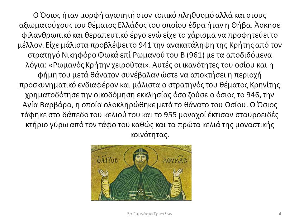 Ο Όσιος ήταν μορφή αγαπητή στον τοπικό πληθυσμό αλλά και στους αξιωματούχους του θέματος Ελλάδος του οποίου έδρα ήταν η Θήβα. Άσκησε φιλανθρωπικό και θεραπευτικό έργο ενώ είχε το χάρισμα να προφητεύει το μέλλον. Είχε μάλιστα προβλέψει το 941 την ανακατάληψη της Κρήτης από τον στρατηγό Νικηφόρο Φωκά επί Ρωμανού του Β (961) με τα αποδιδόμενα λόγια: «Ρωμανὸς Κρήτην χειροῦται». Αυτές οι ικανότητες του οσίου και η φήμη του μετά θάνατον συνέβαλαν ώστε να αποκτήσει η περιοχή προσκυνηματικό ενδιαφέρον και μάλιστα ο στρατηγός του θέματος Κρηνίτης χρηματοδότησε την οικοδόμηση εκκλησίας όσο ζούσε ο όσιος το 946, την Αγία Βαρβάρα, η οποία ολοκληρώθηκε μετά το θάνατο του Οσίου. Ο Όσιος τάφηκε στο δάπεδο του κελιού του και το 955 μοναχοί έκτισαν σταυροειδές κτήριο γύρω από τον τάφο του καθώς και τα πρώτα κελιά της μοναστικής κοινότητας.