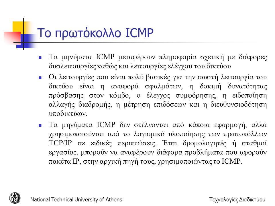 Το πρωτόκολλο ICMP Τα μηνύματα ICMP μεταφέρουν πληροφορία σχετική με διάφορες δυσλειτουργίες καθώς και λειτουργίες ελέγχου του δικτύου.