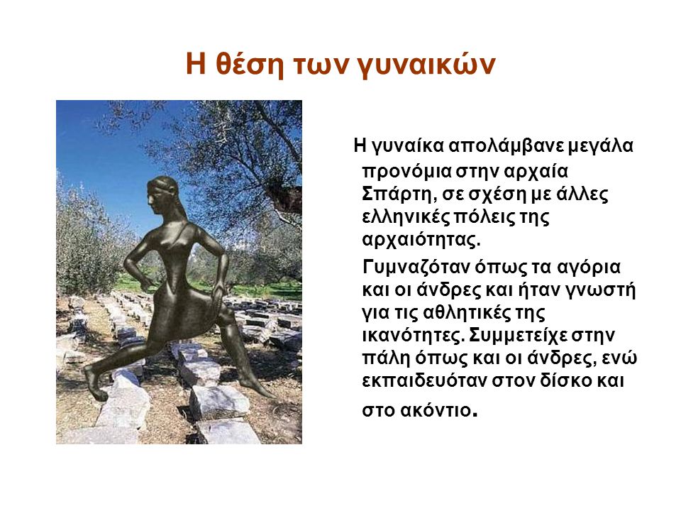 Η θέση των γυναικών Η γυναίκα απολάμβανε μεγάλα προνόμια στην αρχαία Σπάρτη, σε σχέση με άλλες ελληνικές πόλεις της αρχαιότητας.