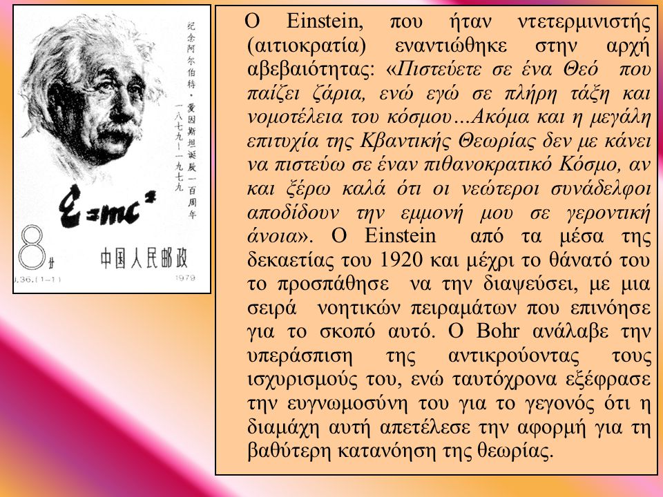 Ο Einstein, που ήταν ντετερμινιστής (αιτιοκρατία) εναντιώθηκε στην αρχή αβεβαιότητας: «Πιστεύετε σε ένα Θεό που παίζει ζάρια, ενώ εγώ σε πλήρη τάξη και νομοτέλεια του κόσμου…Ακόμα και η μεγάλη επιτυχία της Κβαντικής Θεωρίας δεν με κάνει να πιστεύω σε έναν πιθανοκρατικό Κόσμο, αν και ξέρω καλά ότι οι νεώτεροι συνάδελφοι αποδίδουν την εμμονή μου σε γεροντική άνοια». Ο Einstein από τα μέσα της δεκαετίας του 1920 και μέχρι το θάνατό του το προσπάθησε να την διαψεύσει, με μια σειρά νοητικών πειραμάτων που επινόησε για το σκοπό αυτό. Ο Bohr ανάλαβε την υπεράσπιση της αντικρούοντας τους ισχυρισμούς του, ενώ ταυτόχρονα εξέφρασε την ευγνωμοσύνη του για το γεγονός ότι η διαμάχη αυτή απετέλεσε την αφορμή για τη βαθύτερη κατανόηση της θεωρίας.