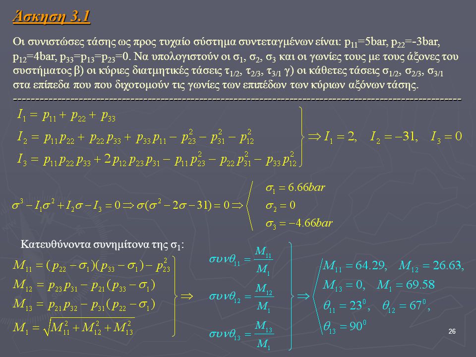 Άσκηση 3.1 Οι συνιστώσες τάσης ως προς τυχαίο σύστημα συντεταγμένων είναι: p11=5bar, p22=-3bar, p12=4bar, p33=p13=p23=0. Να υπολογιστούν οι σ1, σ2, σ3 και οι γωνίες τους με τους άξονες του συστήματος β) οι κύριες διατμητικές τάσεις τ1/2, τ2/3, τ3/1 γ) οι κάθετες τάσεις σ1/2, σ2/3, σ3/1 στα επίπεδα που που διχοτομούν τις γωνίες των επιπέδων των κύριων αξόνων τάσης