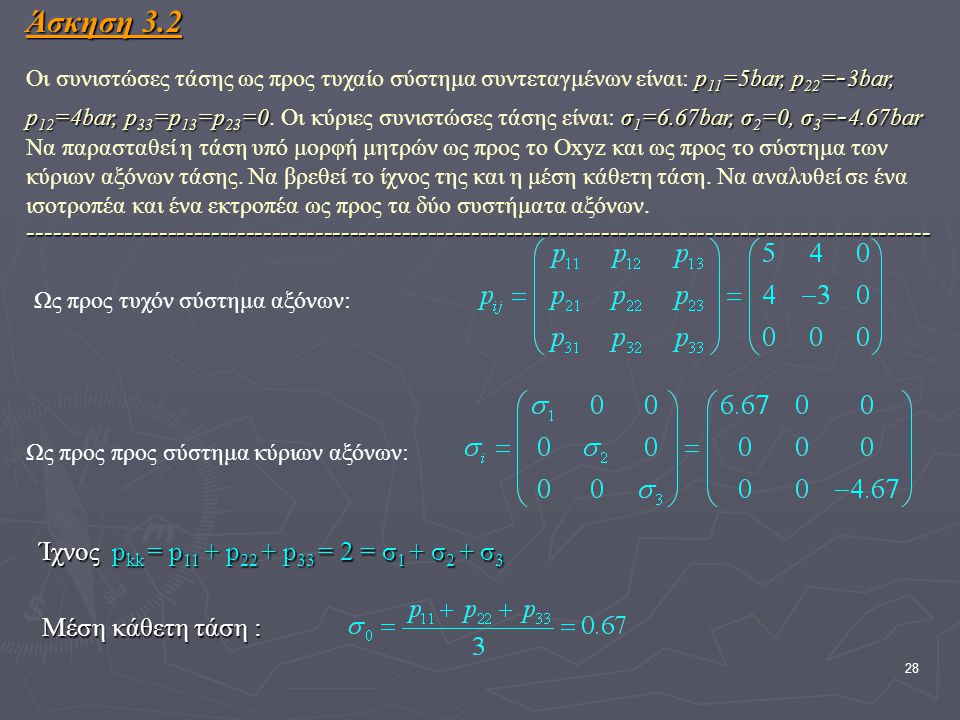 Άσκηση 3.2 Οι συνιστώσες τάσης ως προς τυχαίο σύστημα συντεταγμένων είναι: p11=5bar, p22=-3bar, p12=4bar, p33=p13=p23=0. Οι κύριες συνιστώσες τάσης είναι: σ1=6.67bar, σ2=0, σ3=-4.67bar Να παρασταθεί η τάση υπό μορφή μητρών ως προς το Οxyz και ως προς το σύστημα των κύριων αξόνων τάσης. Να βρεθεί το ίχνος της και η μέση κάθετη τάση. Να αναλυθεί σε ένα ισοτροπέα και ένα εκτροπέα ως προς τα δύο συστήματα αξόνων
