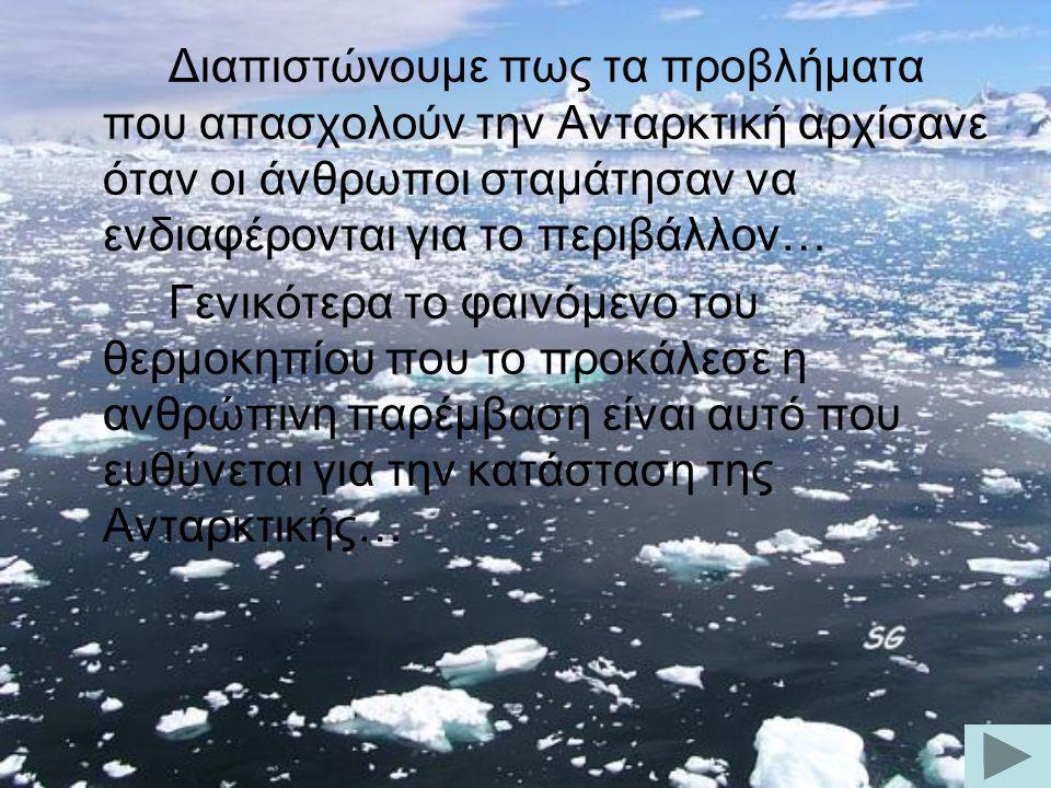 Διαπιστώνουμε πως τα προβλήματα που απασχολούν την Ανταρκτική αρχίσανε όταν οι άνθρωποι σταμάτησαν να ενδιαφέρονται για το περιβάλλον… Γενικότερα το φαινόμενο του θερμοκηπίου που το προκάλεσε η ανθρώπινη παρέμβαση είναι αυτό που ευθύνεται για την κατάσταση της Ανταρκτικής…