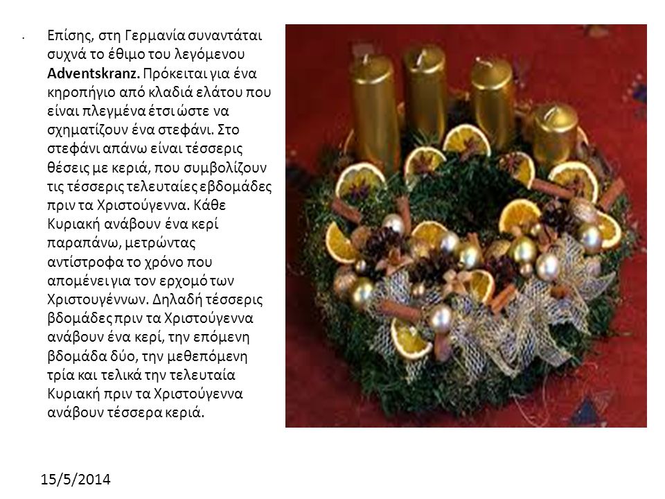 Επίσης, στη Γερμανία συναντάται συχνά το έθιμο του λεγόμενου Adventskranz. Πρόκειται για ένα κηροπήγιο από κλαδιά ελάτου που είναι πλεγμένα έτσι ώστε να σχηματίζουν ένα στεφάνι. Στο στεφάνι απάνω είναι τέσσερις θέσεις με κεριά, που συμβολίζουν τις τέσσερις τελευταίες εβδομάδες πριν τα Χριστούγεννα. Κάθε Κυριακή ανάβουν ένα κερί παραπάνω, μετρώντας αντίστροφα το χρόνο που απομένει για τον ερχομό των Χριστουγέννων. Δηλαδή τέσσερις βδομάδες πριν τα Χριστούγεννα ανάβουν ένα κερί, την επόμενη βδομάδα δύο, την μεθεπόμενη τρία και τελικά την τελευταία Κυριακή πριν τα Χριστούγεννα ανάβουν τέσσερα κεριά.