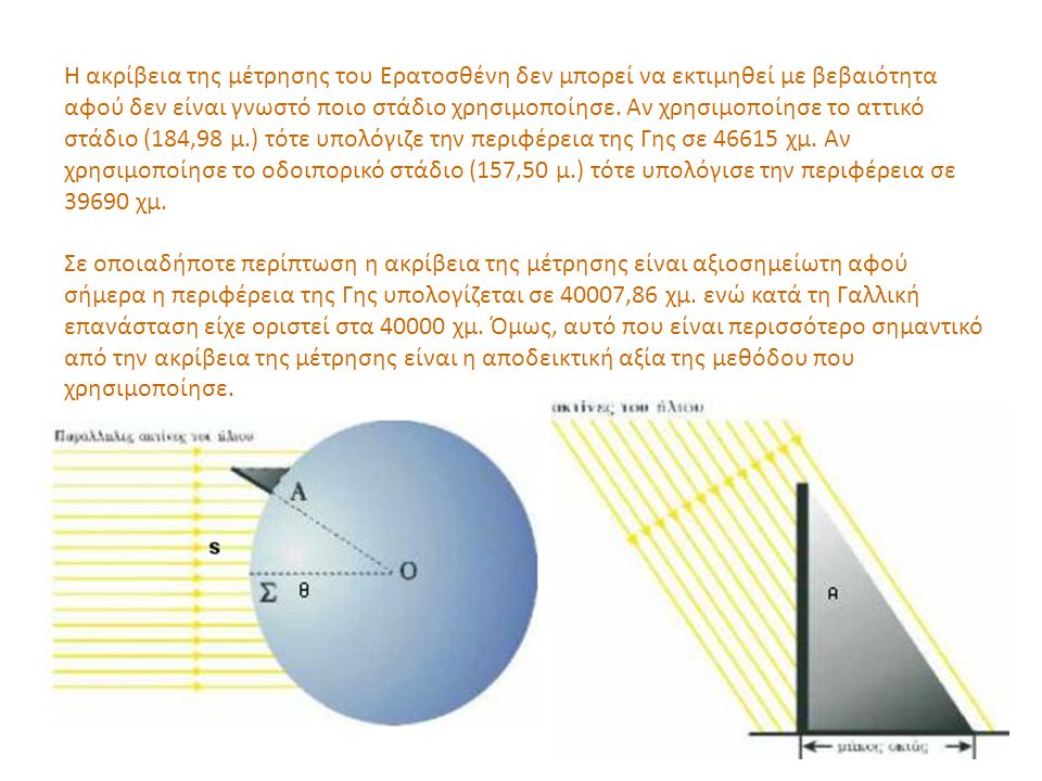 Η ακρίβεια της μέτρησης του Ερατοσθένη δεν μπορεί να εκτιμηθεί με βεβαιότητα αφού δεν είναι γνωστό ποιο στάδιο χρησιμοποίησε. Αν χρησιμοποίησε το αττικό στάδιο (184,98 μ.) τότε υπολόγιζε την περιφέρεια της Γης σε χμ. Αν χρησιμοποίησε το οδοιπορικό στάδιο (157,50 μ.) τότε υπολόγισε την περιφέρεια σε χμ.