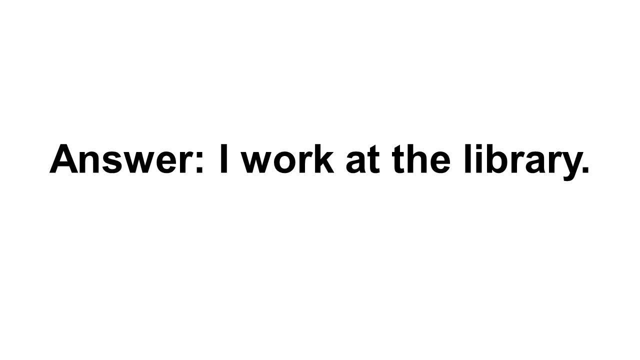 Answer: I work at the library.