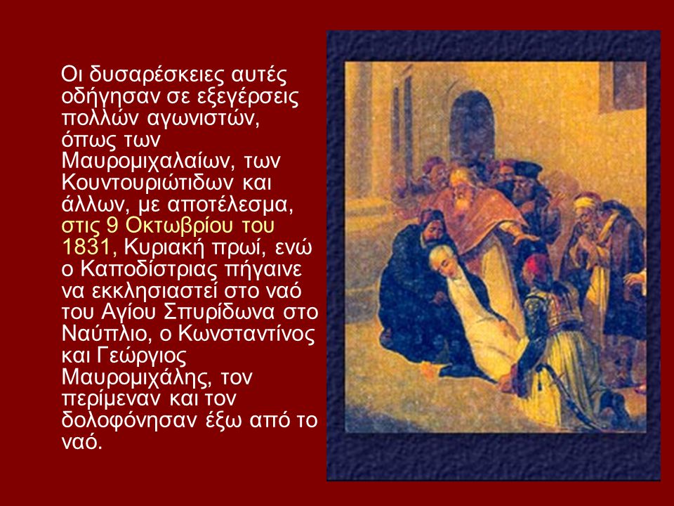 Οι δυσαρέσκειες αυτές οδήγησαν σε εξεγέρσεις πολλών αγωνιστών, όπως των Μαυρομιχαλαίων, των Κουντουριώτιδων και άλλων, με αποτέλεσμα, στις 9 Οκτωβρίου του 1831, Κυριακή πρωί, ενώ ο Καποδίστριας πήγαινε να εκκλησιαστεί στο ναό του Αγίου Σπυρίδωνα στο Ναύπλιο, ο Κωνσταντίνος και Γεώργιος Μαυρομιχάλης, τον περίμεναν και τον δολοφόνησαν έξω από το ναό.