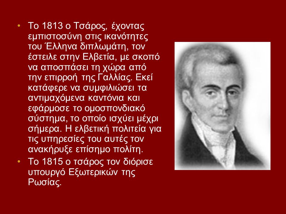 Το 1813 ο Τσάρος, έχοντας εμπιστοσύνη στις ικανότητες του Έλληνα διπλωμάτη, τον έστειλε στην Ελβετία, με σκοπό να αποσπάσει τη χώρα από την επιρροή της Γαλλίας. Εκεί κατάφερε να συμφιλιώσει τα αντιμαχόμενα καντόνια και εφάρμοσε το ομοσπονδιακό σύστημα, το οποίο ισχύει μέχρι σήμερα. Η ελβετική πολιτεία για τις υπηρεσίες του αυτές τον ανακήρυξε επίσημο πολίτη.