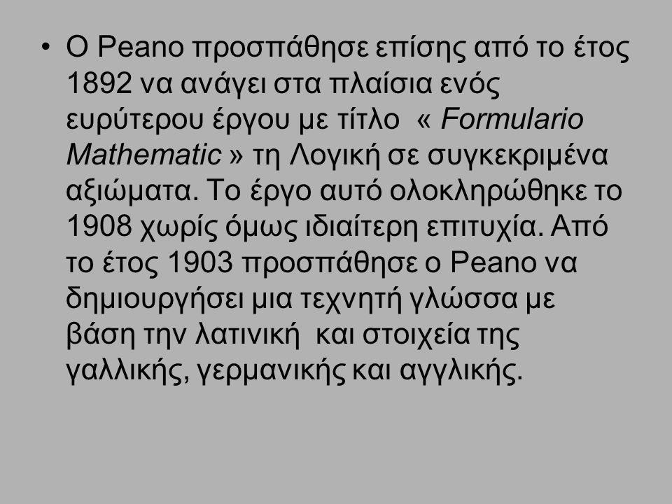 Ο Peano προσπάθησε επίσης από το έτος 1892 να ανάγει στα πλαίσια ενός ευρύτερου έργου με τίτλο « Formulario Mathematic » τη Λογική σε συγκεκριμένα αξιώματα.