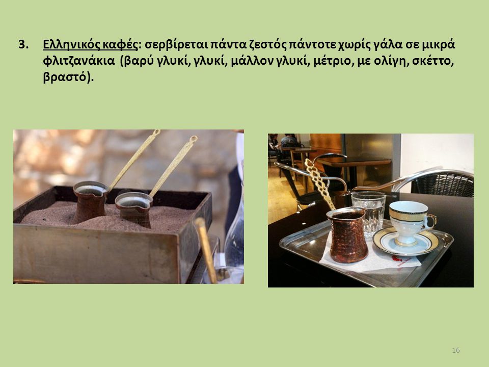 Ελληνικός καφές: σερβίρεται πάντα ζεστός πάντοτε χωρίς γάλα σε μικρά φλιτζανάκια (βαρύ γλυκί, γλυκί, μάλλον γλυκί, μέτριο, με ολίγη, σκέττο, βραστό).