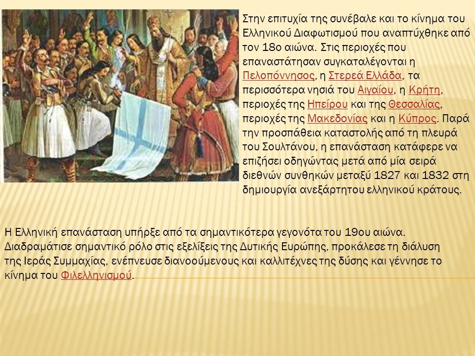Στην επιτυχία της συνέβαλε και το κίνημα του Ελληνικού Διαφωτισμού που αναπτύχθηκε από τον 18ο αιώνα. Στις περιοχές που επαναστάτησαν συγκαταλέγονται η Πελοπόννησος, η Στερεά Ελλάδα, τα περισσότερα νησιά του Αιγαίου, η Κρήτη, περιοχές της Ηπείρου και της Θεσσαλίας, περιοχές της Μακεδονίας και η Κύπρος. Παρά την προσπάθεια καταστολής από τη πλευρά του Σουλτάνου, η επανάσταση κατάφερε να επιζήσει οδηγώντας μετά από μία σειρά διεθνών συνθηκών μεταξύ 1827 και 1832 στη δημιουργία ανεξάρτητου ελληνικού κράτους.
