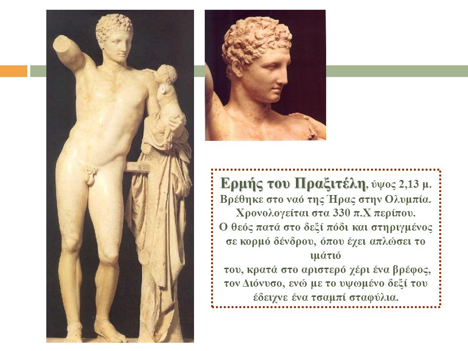 Ερμής του Πραξιτέλη, ύψος 2,13 μ. Βρέθηκε στο ναό της Ήρας στην Ολυμπία. Χρονολογείται στα 330 π.Χ περίπου. Ο θεός πατά στο δεξί πόδι και στηριγμένος σε κορμό δένδρου, όπου έχει απλώσει το ιμάτιό