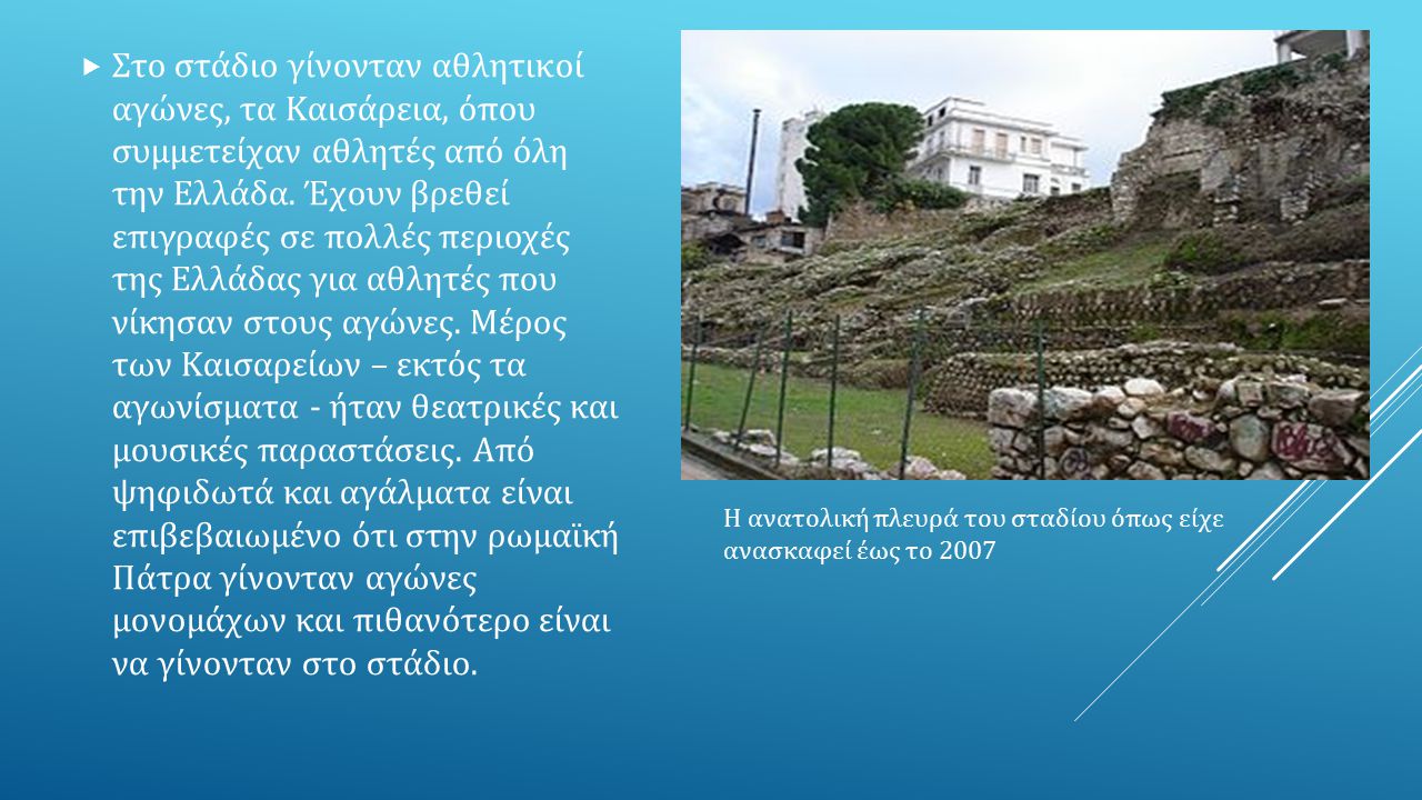 Στο στάδιο γίνονταν αθλητικοί αγώνες, τα Καισάρεια, όπου συμμετείχαν αθλητές από όλη την Ελλάδα. Έχουν βρεθεί επιγραφές σε πολλές περιοχές της Ελλάδας για αθλητές που νίκησαν στους αγώνες. Μέρος των Καισαρείων – εκτός τα αγωνίσματα - ήταν θεατρικές και μουσικές παραστάσεις. Από ψηφιδωτά και αγάλματα είναι επιβεβαιωμένο ότι στην ρωμαϊκή Πάτρα γίνονταν αγώνες μονομάχων και πιθανότερο είναι να γίνονταν στο στάδιο.