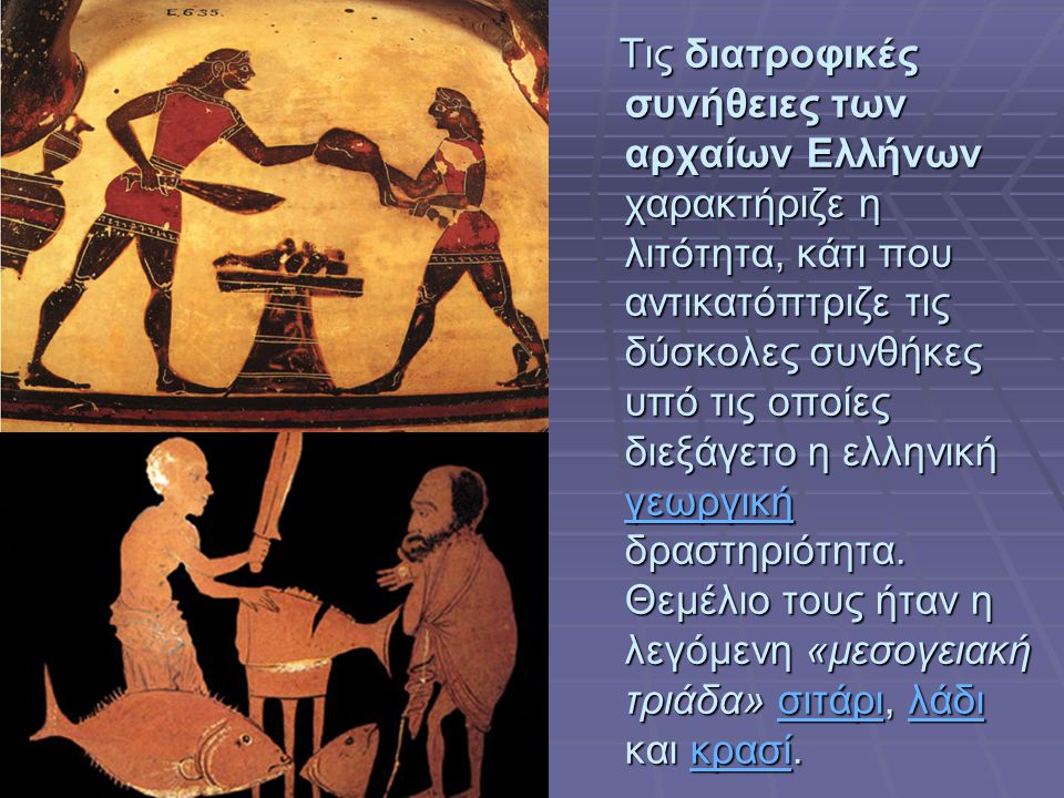 Τις διατροφικές συνήθειες των αρχαίων Ελλήνων χαρακτήριζε η λιτότητα, κάτι που αντικατόπτριζε τις δύσκολες συνθήκες υπό τις οποίες διεξάγετο η ελληνική γεωργική δραστηριότητα.