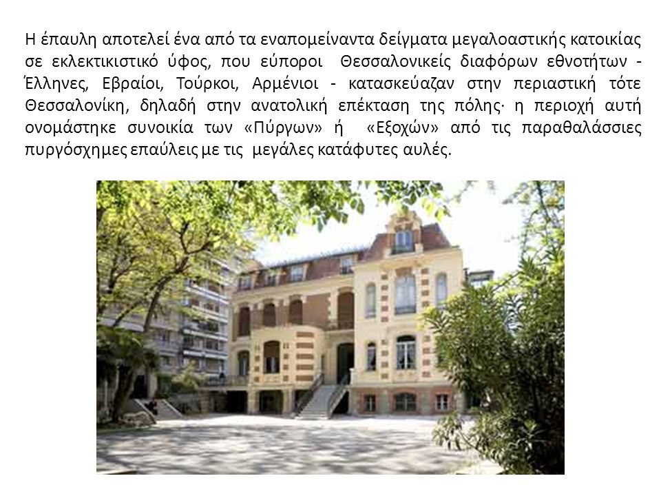 Η έπαυλη αποτελεί ένα από τα εναπομείναντα δείγματα μεγαλοαστικής κατοικίας σε εκλεκτικιστικό ύφος, που εύποροι Θεσσαλονικείς διαφόρων εθνοτήτων - Έλληνες, Εβραίοι, Τούρκοι, Αρμένιοι - κατασκεύαζαν στην περιαστική τότε Θεσσαλονίκη, δηλαδή στην ανατολική επέκταση της πόλης∙ η περιοχή αυτή ονομάστηκε συνοικία των «Πύργων» ή «Εξοχών» από τις παραθαλάσσιες πυργόσχημες επαύλεις με τις μεγάλες κατάφυτες αυλές.