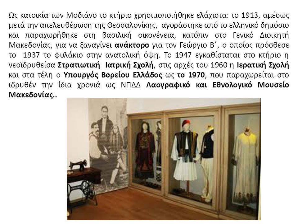 Ως κατοικία των Μοδιάνο το κτήριο χρησιμοποιήθηκε ελάχιστα: το 1913, αμέσως μετά την απελευθέρωση της Θεσσαλονίκης, αγοράστηκε από το ελληνικό δημόσιο και παραχωρήθηκε στη βασιλική οικογένεια, κατόπιν στο Γενικό Διοικητή Μακεδονίας, για να ξαναγίνει ανάκτορο για τον Γεώργιο Β΄, ο οποίος πρόσθεσε το 1937 το φυλάκιο στην ανατολική όψη.