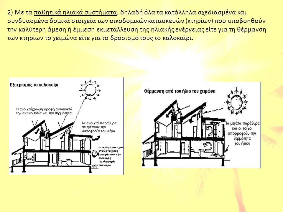 2) Με τα παθητικά ηλιακά συστήματα, δηλαδή όλα τα κατάλληλα σχεδιασμένα και συνδυασμένα δομικά στοιχεία των οικοδομικών κατασκευών (κτηρίων) που υποβοηθούν την καλύτερη άμεση ή έμμεση εκμετάλλευση της ηλιακής ενέργειας είτε για τη θέρμανση των κτηρίων το χειμώνα είτε για το δροσισμό τους το καλοκαίρι.