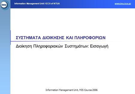 Information Management Unit / ICCS of NTUAwww.imu.iccs.gr Information Management Unit, MIS Course 2006 ΣΥΣΤΗΜΑΤΑ ΔΙΟΙΚΗΣΗΣ ΚΑΙ ΠΛΗΡΟΦΟΡΙΩΝ Διοίκηση Πληροφοριακών.