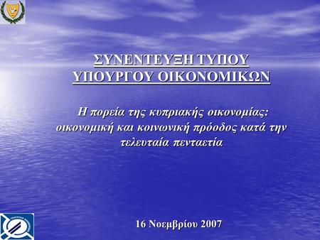 ΣΥΝΕΝΤΕΥΞΗ ΤΥΠΟΥ ΥΠΟΥΡΓΟΥ ΟΙΚΟΝΟΜΙΚΩΝ Η πορεία της κυπριακής οικονομίας: οικονομική και κοινωνική πρόοδος κατά την τελευταία πενταετία 16 Νοεμβρίου 2007.