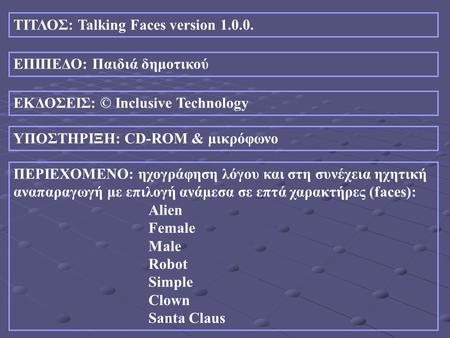ΤΙΤΛΟΣ: Talking Faces version 1.0.0. ΕΠΙΠΕΔΟ: Παιδιά δημοτικού ΕΚΔΟΣΕΙΣ: © Inclusive Technology ΥΠΟΣΤΗΡΙΞΗ: CD-ROM & μικρόφωνο ΠΕΡΙΕΧΟΜΕΝΟ: ηχογράφηση.