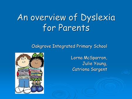 An overview of Dyslexia for Parents Oakgrove Integrated Primary School Lorna McSparron, Julie Young, Catriona Sargent.