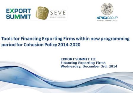 EXPORT SUMMIT III Financing Exporting Firms Wednesday, December 3rd, 2014 Tools for Financing Exporting Firms within new programming period for Cohesion.