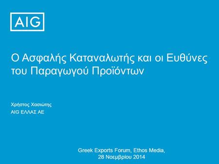 Ο Ασφαλής Καταναλωτής και οι Ευθύνες του Παραγωγού Προϊόντων Greek Exports Forum, Ethos Media, 28 Νοεμβρίου 2014 Χρήστος Χασιώτης AIG ΕΛΛΑΣ ΑΕ.