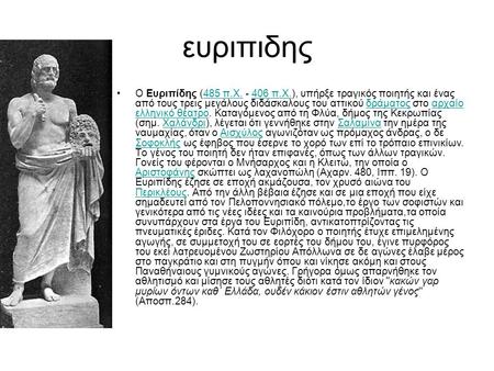 Ευριπιδης Ο Ευριπίδης (485 π.Χ. - 406 π.Χ.), υπήρξε τραγικός ποιητής και ένας από τους τρεις μεγάλους διδάσκαλους του αττικού δράματος στο αρχαίο ελληνικό.