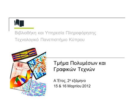 Βιβλιοθήκη και Υπηρεσία Πληροφόρησης Τεχνολογικό Πανεπιστήμιο Κύπρου Τμήμα Πολυμέσων και Γραφικών Τεχνών Α Έτος, 2 ο εξάμηνο 15 & 16 Μαρτίου 2012.