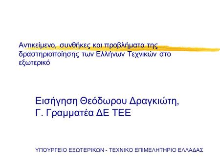 Αντικείμενο, συνθήκες και προβλήματα της δραστηριοποίησης των Ελλήνων Τεχνικών στο εξωτερικό Εισήγηση Θεόδωρου Δραγκιώτη, Γ. Γραμματέα ΔΕ ΤΕΕ ΥΠΟΥΡΓΕΙΟ.