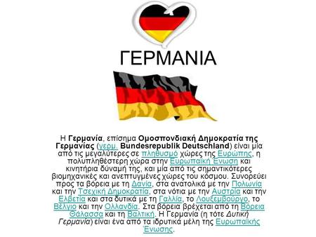 ΓΕΡΜΑΝΙΑ Η Γερμανία, επίσημα Ομοσπονδιακή Δημοκρατία της Γερμανίας (γερμ. Bundesrepublik Deutschland) είναι μία από τις μεγαλύτερες σε πληθυσμό χώρες της.