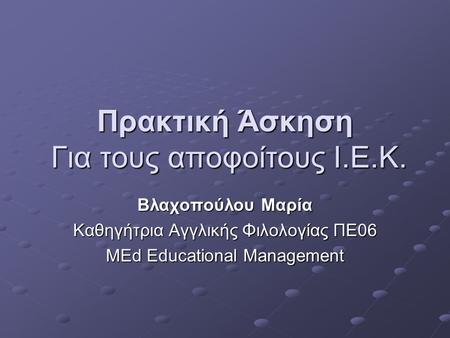 Πρακτική Άσκηση Για τους αποφοίτους Ι.Ε.Κ. Βλαχοπούλου Μαρία Καθηγήτρια Αγγλικής Φιλολογίας ΠΕ06 MEd Educational Management.