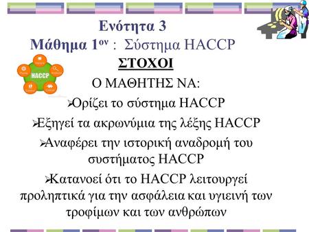 Ενότητα 3 Μάθημα 1 ον : Σύστημα HACCP ΣΤΟΧΟΙ Ο ΜΑΘΗΤΗΣ ΝΑ:  Ορίζει το σύστημα HACCP  Εξηγεί τα ακρωνύμια της λέξης HACCP  Αναφέρει την ιστορική αναδρομή.