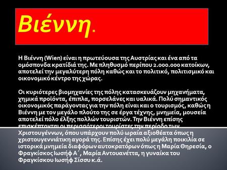 Βιέννη. Η Βιέννη (Wien) είναι η πρωτεύουσα της Αυστρίας και ένα από τα ομόσπονδα κρατίδιά της. Με πληθυσμό περίπου 2.000.000 κατοίκων, αποτελεί την μεγαλύτερη.