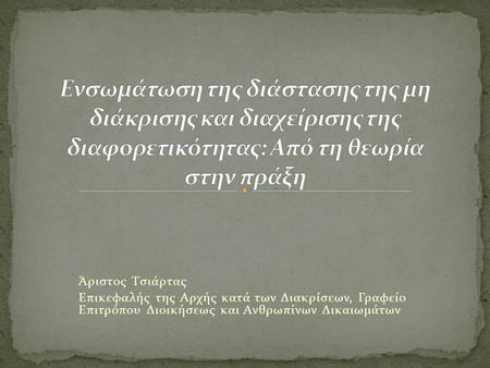 Ενσωμάτωση της διάστασης της μη διάκρισης και διαχείρισης της διαφορετικότητας: Από τη θεωρία στην πράξη Άριστος Τσιάρτας Επικεφαλής της Αρχής κατά των.