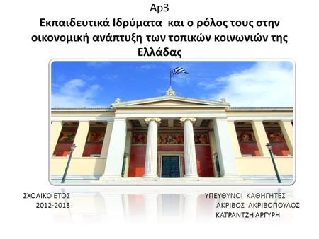 Ap3 Εκπαιδευτικά Ιδρύματα και ο ρόλος τους στην οικονομική ανάπτυξη των τοπικών κοινωνιών της Ελλάδας ΣΧΟΛΙΚΟ ΕΤΟΣ ΥΠΕΥΘΥΝΟΙ ΚΑΘΗΓΗΤΕΣ 2012-2013 ΑKΡΙΒΟΣ.